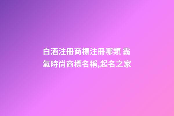 白酒注冊商標注冊哪類 霸氣時尚商標名稱,起名之家